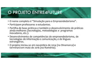 O PROJETO ENTRE4FUTURE
8Paulino	 Silva	- START	&	UP	 |	2.mar.2016
• O nome completo é “Simulação para o Empreendedorismo”.
• Participam professores e estudantes.
• Partilha de boas práticas e também o desenvolvimento de práticas
ainda melhores (tecnologias, metodologias e programas
inovadores, etc.).
• Desenvolvimento de competências de empreendedorismo, de
tecnologias de informação e comunicação, e de línguas
estrangeiras.
• O projeto iniciou-se em novembro de 2014 (na Dinamarca) e
terminará em maio de 2016 (na Roménia).
 