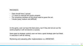 NAME OR LOGO 14
MECHANICS:
- Class should have 2 groups
- 1-2 actors to execute the word/s properly
- The remaining members of the group need to guess the act.
- 3 levels (easy, medium and difficult)
In this game, even we have the best actors, but if they did not act out the
words properly it will not become a success.
Same goes to strategic control, even we have a good strategic plan but failed
in execution it will be nothing.
Monitoring and evaluating after implementation is a IMPORTANT.
 