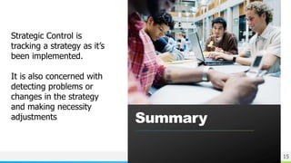 NAME OR LOGO
Summary
15
Strategic Control is
tracking a strategy as it’s
been implemented.
It is also concerned with
detecting problems or
changes in the strategy
and making necessity
adjustments
 