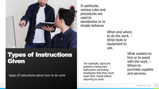 NAME OR LOGO
types of instructions about how to do work
6
Types of Instructions
Given
In particular,
various rules and
procedures are
used to
standardize or to
dictate behavior
-for example, signs are
posted in restaurant
bathrooms reminding
employees that they must
wash their hands before
returning to work.
When and where
to do the work.
What tools or
equipment to
use.
What workers to
hire or to assist
with the work.
Where to
purchase supplies
and services.
 