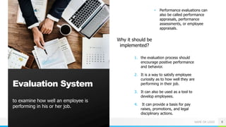 NAME OR LOGO
to examine how well an employee is
performing in his or her job.
8
Evaluation System
Why it should be
implemented?
• Performance evaluations can
also be called performance
appraisals, performance
assessments, or employee
appraisals.
1. the evaluation process should
encourage positive performance
and behavior.
2. It is a way to satisfy employee
curiosity as to how well they are
performing in their job.
3. It can also be used as a tool to
develop employees.
4. It can provide a basis for pay
raises, promotions, and legal
disciplinary actions.
 