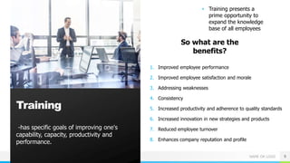 NAME OR LOGO
-has specific goals of improving one's
capability, capacity, productivity and
performance.
9
Training
• Training presents a
prime opportunity to
expand the knowledge
base of all employees
So what are the
benefits?
1. Improved employee performance
2. Improved employee satisfaction and morale
3. Addressing weaknesses
4. Consistency
5. Increased productivity and adherence to quality standards
6. Increased innovation in new strategies and products
7. Reduced employee turnover
8. Enhances company reputation and profile
 