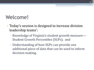 2




Welcome!
• Today’s session is designed to increase division
  leadership teams’:
  ▫ Knowledge of Virginia’s student growth measure—
    Student Growth Percentiles (SGPs); and
  ▫ Understanding of how SGPs can provide one
    additional piece of data that can be used to inform
    decision making.
 