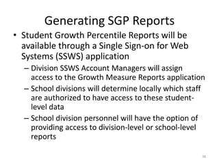 Generating SGP Reports
• Student Growth Percentile Reports will be
  available through a Single Sign-on for Web
  Systems (SSWS) application
  – Division SSWS Account Managers will assign
    access to the Growth Measure Reports application
  – School divisions will determine locally which staff
    are authorized to have access to these student-
    level data
  – School division personnel will have the option of
    providing access to division-level or school-level
    reports

                                                      38
 