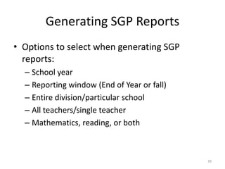 Generating SGP Reports
• Options to select when generating SGP
  reports:
  – School year
  – Reporting window (End of Year or fall)
  – Entire division/particular school
  – All teachers/single teacher
  – Mathematics, reading, or both



                                             39
 