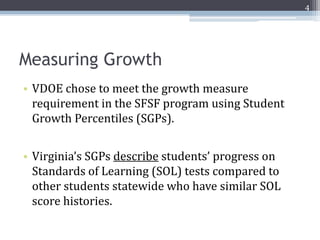 4




Measuring Growth
• VDOE chose to meet the growth measure
  requirement in the SFSF program using Student
  Growth Percentiles (SGPs).


• Virginia’s SGPs describe students’ progress on
  Standards of Learning (SOL) tests compared to
  other students statewide who have similar SOL
  score histories.
 