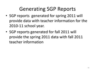 Generating SGP Reports
• SGP reports generated for spring 2011 will
  provide data with teacher information for the
  2010-11 school year.
• SGP reports generated for fall 2011 will
  provide the spring 2011 data with fall 2011
  teacher information




                                                  40
 