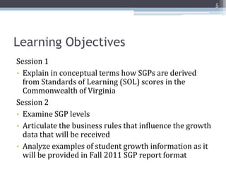 5




Learning Objectives
Session 1
• Explain in conceptual terms how SGPs are derived
  from Standards of Learning (SOL) scores in the
  Commonwealth of Virginia
Session 2
• Examine SGP levels
• Articulate the business rules that influence the growth
  data that will be received
• Analyze examples of student growth information as it
  will be provided in Fall 2011 SGP report format
 