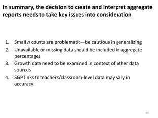 In summary, the decision to create and interpret aggregate
reports needs to take key issues into consideration



 1. Small n counts are problematic—be cautious in generalizing
 2. Unavailable or missing data should be included in aggregate
    percentages
 3. Growth data need to be examined in context of other data
    sources
 4. SGP links to teachers/classroom-level data may vary in
    accuracy




                                                                  60
 