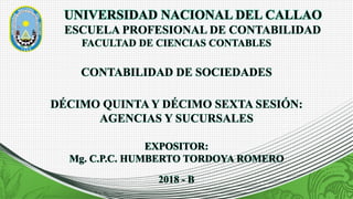 UNIVERSIDAD NACIONAL DEL CALLAO
ESCUELA PROFESIONAL DE CONTABILIDAD
FACULTAD DE CIENCIAS CONTABLES
EXPOSITOR:
Mg. C.P.C. HUMBERTO TORDOYA ROMERO
CONTABILIDAD DE SOCIEDADES
DÉCIMO QUINTA Y DÉCIMO SEXTA SESIÓN:
AGENCIAS Y SUCURSALES
2018 - B
 
