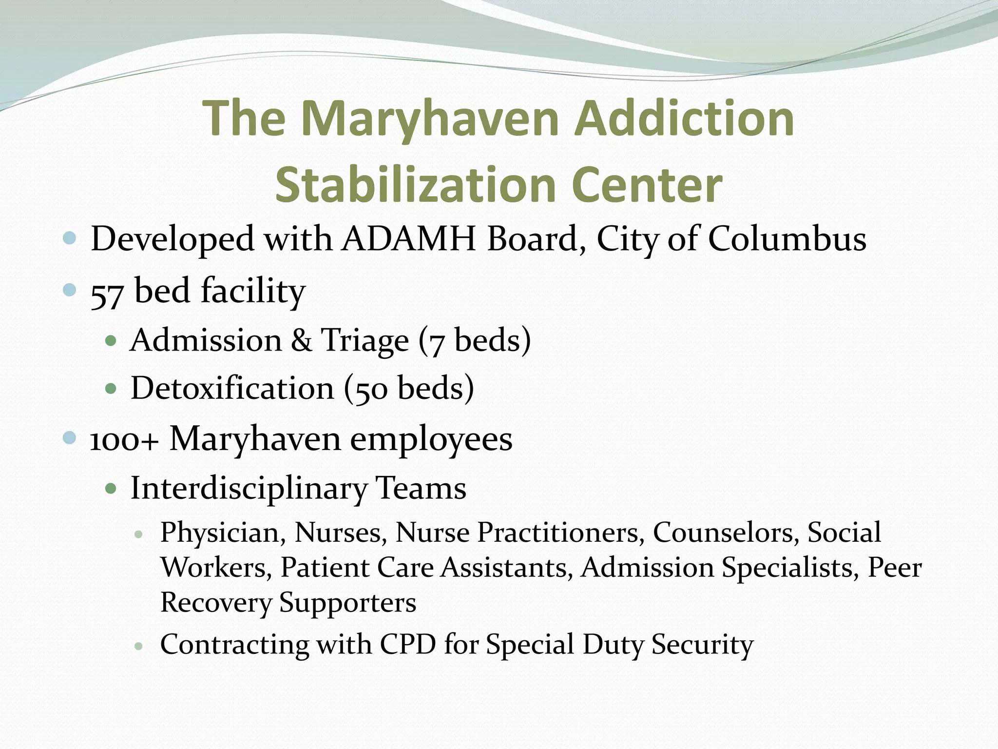 The Maryhaven Addiction
Stabilization Center
 Developed with ADAMH Board, City of Columbus
 57 bed facility
 Admission & Triage (7 beds)
 Detoxification (50 beds)
 100+ Maryhaven employees
 Interdisciplinary Teams
 Physician, Nurses, Nurse Practitioners, Counselors, Social
Workers, Patient Care Assistants, Admission Specialists, Peer
Recovery Supporters
 Contracting with CPD for Special Duty Security
 