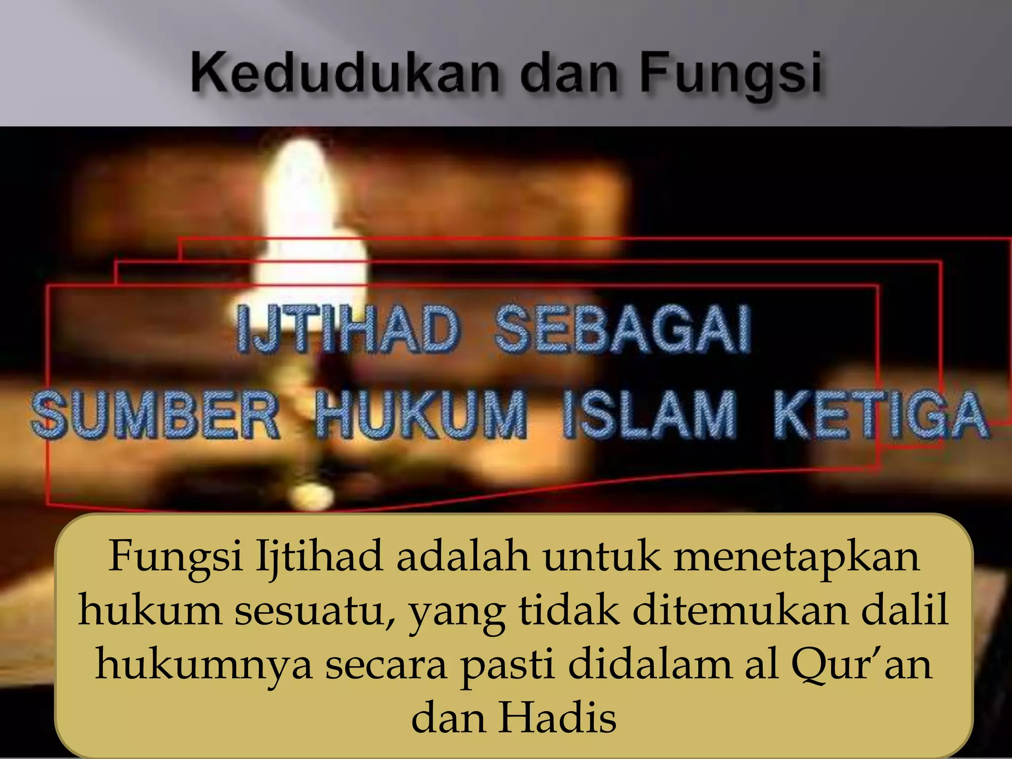Fungsi Ijtihad adalah untuk menetapkan
hukum sesuatu, yang tidak ditemukan dalil
hukumnya secara pasti didalam al Qur’an
dan Hadis