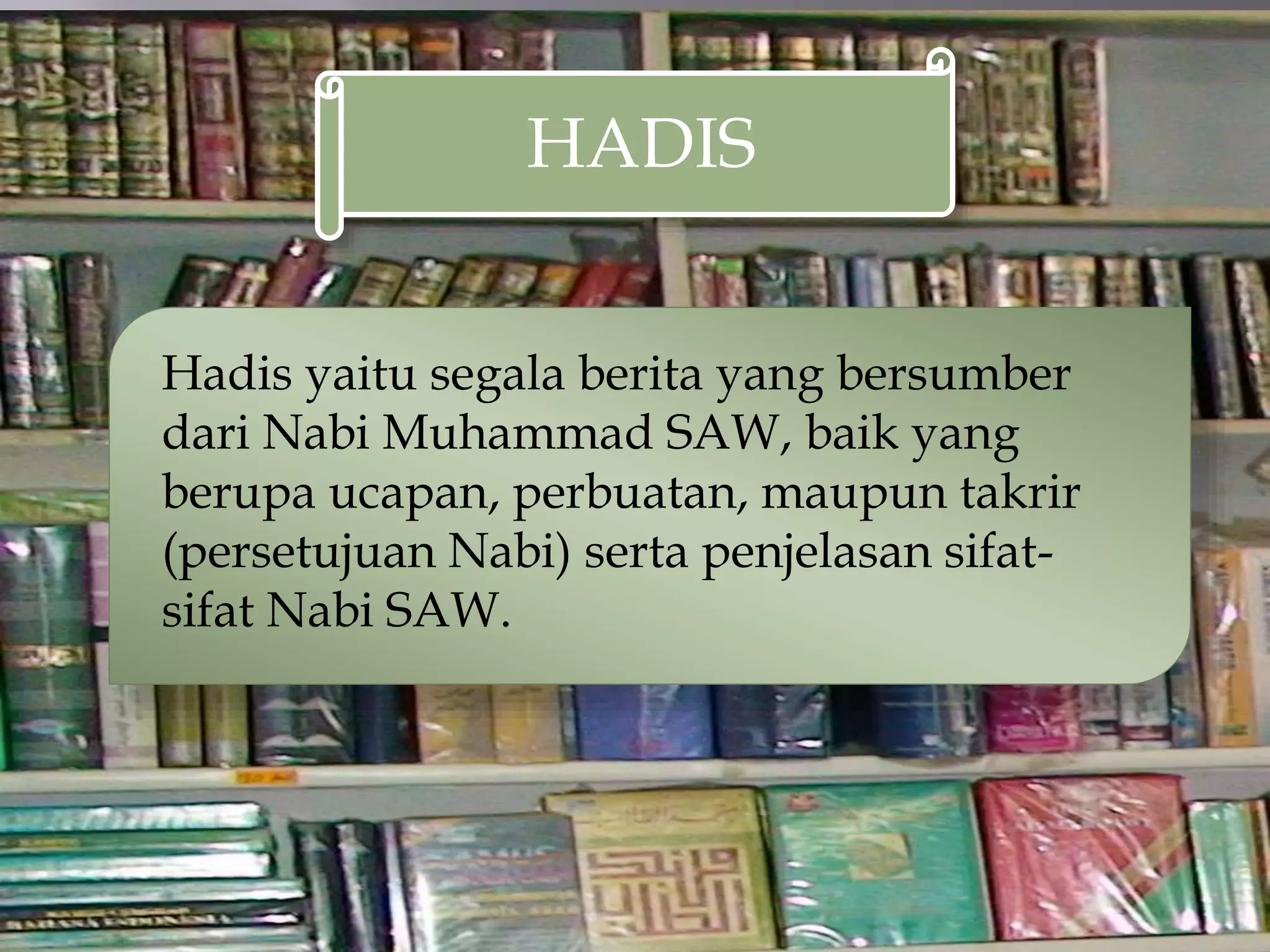 HADIS
Hadis yaitu segala berita yang bersumber
dari Nabi Muhammad SAW, baik yang
berupa ucapan, perbuatan, maupun takrir
(persetujuan Nabi) serta penjelasan sifat-
sifat Nabi SAW.