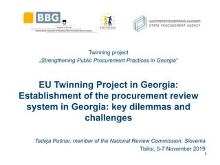 Twinning project
„Strengthening Public Procurement Practices in Georgia“
EU Twinning Project in Georgia:
Establishment of the procurement review
system in Georgia: key dilemmas and
challenges
Tadeja Pušnar, member of the National Review Commission, Slovenia
Tbilisi, 5-7 November 2019
1
 