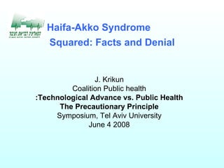   The Haifa-Akko Syndrome Squared: Facts and Denial J. Krikun Coalition Public health Technological Advance vs. Public Health: The Precautionary Principle Symposium, Tel Aviv University June 4 2008 