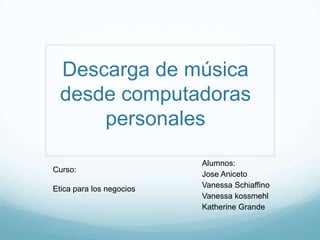 Descarga de música
  desde computadoras
      personales
                          Alumnos:
Curso:
                          Jose Aniceto
Etica para los negocios   Vanessa Schiaffino
                          Vanessa kossmehl
                          Katherine Grande
 