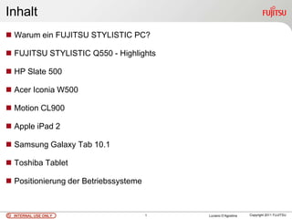 Inhalt
 Warum ein FUJITSU STYLISTIC PC?

 FUJITSU STYLISTIC Q550 - Highlights

 HP Slate 500

 Acer Iconia W500

 Motion CL900

 Apple iPad 2

 Samsung Galaxy Tab 10.1

 Toshiba Tablet

 Positionierung der Betriebssysteme



  INTERNAL USE ONLY                    1   Luciano D’Agostina   Copyright 2011 FUJITSU
 