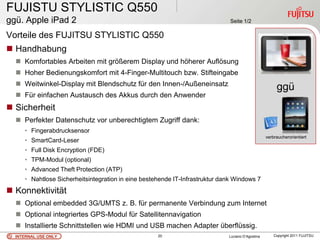 FUJISTU STYLISTIC Q550
ggü. Apple iPad 2                                                             Seite 1/2

Vorteile des FUJITSU STYLISTIC Q550
 Handhabung
   Komfortables Arbeiten mit größerem Display und höherer Auflösung
   Hoher Bedienungskomfort mit 4-Finger-Multitouch bzw. Stifteingabe
   Weitwinkel-Display mit Blendschutz für den Innen-/Außeneinsatz
                                                                                                       ggü
   Für einfachen Austausch des Akkus durch den Anwender
                                                                                                        .
 Sicherheit
   Perfekter Datenschutz vor unberechtigtem Zugriff dank:
     • Fingerabdrucksensor
                                                                                                  verbraucherorientiert
     • SmartCard-Leser
     • Full Disk Encryption (FDE)
     • TPM-Modul (optional)
     • Advanced Theft Protection (ATP)
     • Nahtlose Sicherheitsintegration in eine bestehende IT-Infrastruktur dank Windows 7
 Konnektivität
   Optional embedded 3G/UMTS z. B. für permanente Verbindung zum Internet
   Optional integriertes GPS-Modul für Satellitennavigation
   Installierte Schnittstellen wie HDMI und USB machen Adapter überflüssig.
  INTERNAL USE ONLY                                 20                       Luciano D’Agostina       Copyright 2011 FUJITSU
 