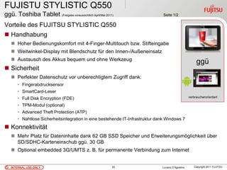 FUJISTU STYLISTIC Q550
ggü. Toshiba Tablet (Freigabe voraussichtlich April/Mai 2011)                   Seite 1/2

Vorteile des FUJITSU STYLISTIC Q550
 Handhabung
    Hoher Bedienungskomfort mit 4-Finger-Multitouch bzw. Stifteingabe
    Weitwinkel-Display mit Blendschutz für den Innen-/Außeneinsatz
    Austausch des Akkus bequem und ohne Werkzeug
                                                                                                         ggü
 Sicherheit                                                                                              .
    Perfekter Datenschutz vor unberechtigtem Zugriff dank:
       • Fingerabdrucksensor
       • SmartCard-Leser
       • Full Disk Encryption (FDE)                                                                 verbraucherorientiert

       • TPM-Modul (optional)
       • Advanced Theft Protection (ATP)
       • Nahtlose Sicherheitsintegration in eine bestehende IT-Infrastruktur dank Windows 7
 Konnektivität
    Mehr Platz für Dateninhalte dank 62 GB SSD Speicher und Erweiterungsmöglichkeit über
     SD/SDHC-Karteneinschub ggü. 30 GB
    Optional embedded 3G/UMTS z. B. für permanente Verbindung zum Internet


   INTERNAL USE ONLY                                        25                 Luciano D’Agostina       Copyright 2011 FUJITSU
 