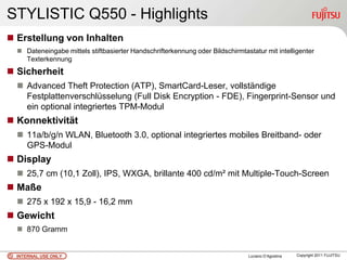 STYLISTIC Q550 - Highlights
 Erstellung von Inhalten
   Dateneingabe mittels stiftbasierter Handschrifterkennung oder Bildschirmtastatur mit intelligenter
    Texterkennung
 Sicherheit
   Advanced Theft Protection (ATP), SmartCard-Leser, vollständige
    Festplattenverschlüsselung (Full Disk Encryption - FDE), Fingerprint-Sensor und
    ein optional integriertes TPM-Modul
 Konnektivität
   11a/b/g/n WLAN, Bluetooth 3.0, optional integriertes mobiles Breitband- oder
    GPS-Modul
 Display
   25,7 cm (10,1 Zoll), IPS, WXGA, brillante 400 cd/m² mit Multiple-Touch-Screen
 Maße
   275 x 192 x 15,9 - 16,2 mm
 Gewicht
   870 Gramm


  INTERNAL USE ONLY                                                            Luciano D’Agostina   Copyright 2011 FUJITSU
 