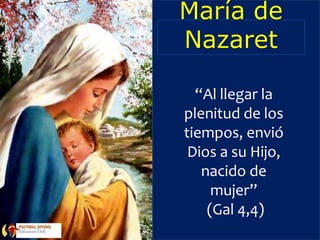 María de
Nazaret
“Al llegar la
plenitud de los
tiempos, envió
Dios a su Hijo,
nacido de
mujer”
(Gal 4,4)
 