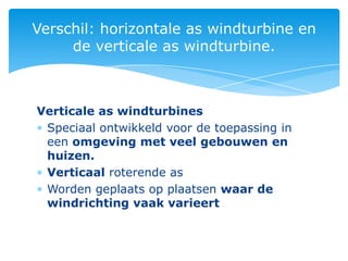 Verschil: horizontale as windturbine en
     de verticale as windturbine.



Verticale as windturbines
 Speciaal ontwikkeld voor de toepassing in
 een omgeving met veel gebouwen en
 huizen.
 Verticaal roterende as
 Worden geplaats op plaatsen waar de
 windrichting vaak varieert
 