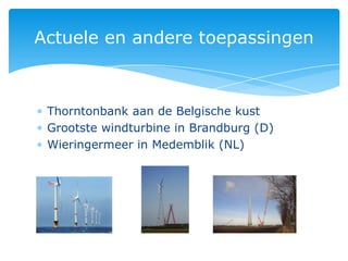 Actuele en andere toepassingen



 Thorntonbank aan de Belgische kust
 Grootste windturbine in Brandburg (D)
 Wieringermeer in Medemblik (NL)
 