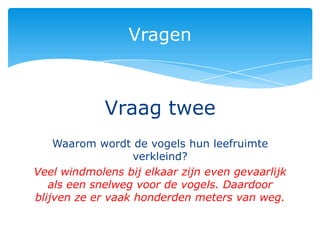 Vragen



             Vraag twee
    Waarom wordt de vogels hun leefruimte
                   verkleind?
Veel windmolens bij elkaar zijn even gevaarlijk
   als een snelweg voor de vogels. Daardoor
blijven ze er vaak honderden meters van weg.
 