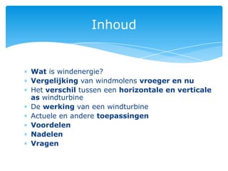 Inhoud


Wat is windenergie?
Vergelijking van windmolens vroeger en nu
Het verschil tussen een horizontale en verticale
as windturbine
De werking van een windturbine
Actuele en andere toepassingen
Voordelen
Nadelen
Vragen
 