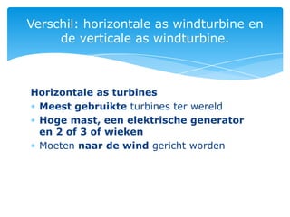 Verschil: horizontale as windturbine en
     de verticale as windturbine.



Horizontale as turbines
 Meest gebruikte turbines ter wereld
 Hoge mast, een elektrische generator
 en 2 of 3 of wieken
 Moeten naar de wind gericht worden
 