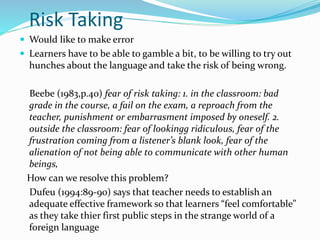 Risk Taking 
 Would like to make error 
 Learners have to be able to gamble a bit, to be willing to try out 
hunches about the language and take the risk of being wrong. 
Beebe (1983,p.40) fear of risk taking: 1. in the classroom: bad 
grade in the course, a fail on the exam, a reproach from the 
teacher, punishment or embarrasment imposed by oneself. 2. 
outside the classroom: fear of lookingg ridiculous, fear of the 
frustration coming from a listener’s blank look, fear of the 
alienation of not being able to communicate with other human 
beings, 
How can we resolve this problem? 
Dufeu (1994:89-90) says that teacher needs to establish an 
adequate effective framework so that learners “feel comfortable” 
as they take thier first public steps in the strange world of a 
foreign language 
 