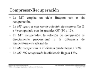 Compresor-Recuperación
• La MT emplea un ciclo Brayton con o sin
recuperación.recuperación.
• La MT opera a una menor relación de compresión (3
a 4) comparado con las grandes GT (10 a 15).) p g ( )
• En MT recuperadas, la relación de compresión es
directamente proporcional a la diferencia de
temperatura entrada salida.
• En MT recuperada la eficiencia puede llegar a 30%.
• En MT NO recuperada la eficiencia llega a 17%.
Dr. Francisco M. Gonzalez-Longatt, fglongatt@ieee.org
Copyright © 2008
Sistemas de Generación Distribuida
TEMA 2: Tecnologías Empleadas en la Generación Distribuida
 
