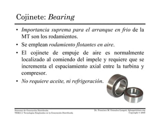 Cojinete: Bearing
• Importancia suprema para el arranque en frio de la
MT son los rodamientos.MT son los rodamientos.
• Se emplean rodamiento flotantes en aire.
• El cojinete de empuje de aire es normalmenteEl cojinete de empuje de aire es normalmente
localizado al comiendo del impele y requiere que se
incrementa el espaciamiento axial entre la turbina y
compresor.
• No requiere aceite, ni refrigeración.
Dr. Francisco M. Gonzalez-Longatt, fglongatt@ieee.org
Copyright © 2008
Sistemas de Generación Distribuida
TEMA 2: Tecnologías Empleadas en la Generación Distribuida
 