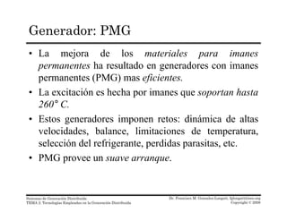 Generador: PMG
• La mejora de los materiales para imanes
permanentes ha resultado en generadores con imanespermanentes ha resultado en generadores con imanes
permanentes (PMG) mas eficientes.
• La excitación es hecha por imanes que soportan hastap q p
260° C.
• Estos generadores imponen retos: dinámica de altas
velocidades, balance, limitaciones de temperatura,
selección del refrigerante, perdidas parasitas, etc.
• PMG provee un suave arranque.
Dr. Francisco M. Gonzalez-Longatt, fglongatt@ieee.org
Copyright © 2008
Sistemas de Generación Distribuida
TEMA 2: Tecnologías Empleadas en la Generación Distribuida
 