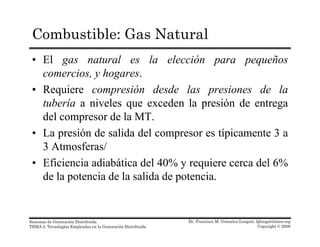 Combustible: Gas Natural
• El gas natural es la elección para pequeños
comercios, y hogares.comercios, y hogares.
• Requiere compresión desde las presiones de la
tubería a niveles que exceden la presión de entregaq p g
del compresor de la MT.
• La presión de salida del compresor es típicamente 3 a
3 Atmosferas/
• Eficiencia adiabática del 40% y requiere cerca del 6%
de la potencia de la salida de potencia.
Dr. Francisco M. Gonzalez-Longatt, fglongatt@ieee.org
Copyright © 2008
Sistemas de Generación Distribuida
TEMA 2: Tecnologías Empleadas en la Generación Distribuida
 