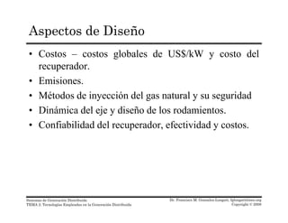 Aspectos de Diseño
• Costos – costos globales de US$/kW y costo del
recuperador.recuperador.
• Emisiones.
• Métodos de inyección del gas natural y su seguridadMétodos de inyección del gas natural y su seguridad
• Dinámica del eje y diseño de los rodamientos.
• Confiabilidad del recuperador efectividad y costos• Confiabilidad del recuperador, efectividad y costos.
Dr. Francisco M. Gonzalez-Longatt, fglongatt@ieee.org
Copyright © 2008
Sistemas de Generación Distribuida
TEMA 2: Tecnologías Empleadas en la Generación Distribuida
 