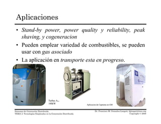 Aplicaciones
• Stand-by power, power quality y reliability, peak
shaving, y cogeneracionshaving, y cogeneracion
• Pueden emplear variedad de combustibles, se pueden
usar con gas asociadog
• La aplicación en transporte esta en progreso.
TurbecTurbec ABAB
Dr. Francisco M. Gonzalez-Longatt, fglongatt@ieee.org
Copyright © 2008
Sistemas de Generación Distribuida
TEMA 2: Tecnologías Empleadas en la Generación Distribuida
TurbecTurbec ABAB
100kW100kW AplicacionAplicacion de Capstone en GMde Capstone en GM
 