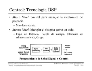 Control: Tecnología DSP
• Micro Nivel: control para manejar la electrónica de
potencia.potencia.
– Mas demandante.
• Macro Nivel: Manejar el sistema como un todo.j
– Flujo de Potencia, Fuente de energía, Elemento de
Almacenamiento, Carga.
P i t d S ñ l Di it l C t l
Dr. Francisco M. Gonzalez-Longatt, fglongatt@ieee.org
Copyright © 2008
Sistemas de Generación Distribuida
TEMA 2: Tecnologías Empleadas en la Generación Distribuida
Procesamiento de Señal Digital y Control
 