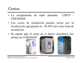 Costos
• La recuperación de calor aumenta US$75 -
US$350/kW.US$350/kW.
• Los costos de instalación pueden variar por la
localización agregando un 30-50% del costo total deg g
instalación.
• Se espera que el costo en el futuro disminuya por
debajo de US$650/kW.
Dr. Francisco M. Gonzalez-Longatt, fglongatt@ieee.org
Copyright © 2008
Sistemas de Generación Distribuida
TEMA 2: Tecnologías Empleadas en la Generación Distribuida
 