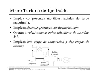 Micro Turbina de Eje Doble
• Emplea componentes metálicos radiales de turbo
maquinaria.maquinaria.
• Emplean sistemas presurizados de lubricación.
• Operan a relativamente bajas relaciones de presión:Operan a relativamente bajas relaciones de presión:
3:1.
• Emplean una etapa de compresión y dos etapas deEmplean una etapa de compresión y dos etapas de
turbina
Dr. Francisco M. Gonzalez-Longatt, fglongatt@ieee.org
Copyright © 2008
Sistemas de Generación Distribuida
TEMA 2: Tecnologías Empleadas en la Generación Distribuida
 