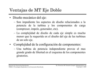 Ventajas de MT Eje Doble
• Diseño mecánico del eje:
– Son impediente los aspectos de diseño relacionados a laSon impediente los aspectos de diseño relacionados a la
potencia de la turbina y los componentes de carga
(compresor, impele, generador, etc).
– La complejidad de diseño de cada eje simple es mucho
menor que la requerida en el diseño del eje de las turbinas
de un solo eje.j
• Complejidad de la configuración de componentes:
– Una turbina de potencia independiente provee el masp p p
grande grado de libertad en el esquema de los componentes
giratorios.
Dr. Francisco M. Gonzalez-Longatt, fglongatt@ieee.org
Copyright © 2008
Sistemas de Generación Distribuida
TEMA 2: Tecnologías Empleadas en la Generación Distribuida
 