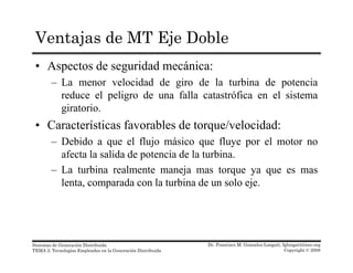 Ventajas de MT Eje Doble
• Aspectos de seguridad mecánica:
– La menor velocidad de giro de la turbina de potenciaLa menor velocidad de giro de la turbina de potencia
reduce el peligro de una falla catastrófica en el sistema
giratorio.
• Características favorables de torque/velocidad:
– Debido a que el flujo másico que fluye por el motor no
afecta la salida de potencia de la turbinaafecta la salida de potencia de la turbina.
– La turbina realmente maneja mas torque ya que es mas
lenta, comparada con la turbina de un solo eje.p j
Dr. Francisco M. Gonzalez-Longatt, fglongatt@ieee.org
Copyright © 2008
Sistemas de Generación Distribuida
TEMA 2: Tecnologías Empleadas en la Generación Distribuida
 