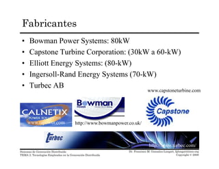 Fabricantes
• Bowman Power Systems: 80kW
• Capstone Turbine Corporation: (30kW a 60-kW)• Capstone Turbine Corporation: (30kW a 60-kW)
• Elliott Energy Systems: (80-kW)
• Ingersoll Rand Energy Systems (70 kW)• Ingersoll-Rand Energy Systems (70-kW)
• Turbec AB
www.capstoneturbine.com
http://www.bowmanpower.co.uk/www.tapower.com
Dr. Francisco M. Gonzalez-Longatt, fglongatt@ieee.org
Copyright © 2008
Sistemas de Generación Distribuida
TEMA 2: Tecnologías Empleadas en la Generación Distribuida
http://www.turbec.com/
 
