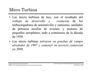 Micro Turbina
• Las micro turbinas de hoy, son el resultado del
trabajo de desarrollo y evolución de lostrabajo de desarrollo y evolución de los
turbocargadores de automóviles y camiones, unidades
de potencia auxiliar de aviones, y motores de
pequeños aeroplanos, todo a comienzos de la década
de 1950.
• Las micro turbinas entraron en pruebas de campo
alrededor de 1997 y comenzó su servicio comercial
en 2000en 2000.
Dr. Francisco M. Gonzalez-Longatt, fglongatt@ieee.org
Copyright © 2008
Sistemas de Generación Distribuida
TEMA 2: Tecnologías Empleadas en la Generación Distribuida
 