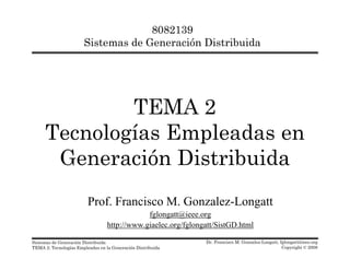 8082139
Sistemas de Generación Distribuida
TEMA 2
Tecnologías Empleadas en
G ió Di t ib idGeneración Distribuida
Prof. Francisco M. Gonzalez-Longatt
fglongatt@ieee.org
Dr. Francisco M. Gonzalez-Longatt, fglongatt@ieee.org
Copyright © 2008
Sistemas de Generación Distribuida
TEMA 2: Tecnologías Empleadas en la Generación Distribuida
http://www.giaelec.org/fglongatt/SistGD.html
 