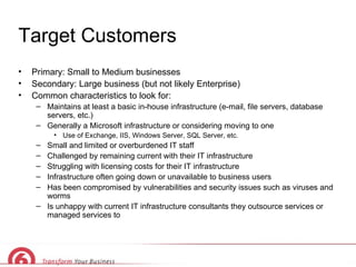 Target Customers Primary: Small to Medium businesses Secondary: Large business (but not likely Enterprise) Common characteristics to look for: Maintains at least a basic in-house infrastructure (e-mail, file servers, database servers, etc.) Generally a Microsoft infrastructure or considering moving to one Use of Exchange, IIS, Windows Server, SQL Server, etc. Small and limited or overburdened IT staff Challenged by remaining current with their IT infrastructure Struggling with licensing costs for their IT infrastructure Infrastructure often going down or unavailable to business users  Has been compromised by vulnerabilities and security issues such as viruses and worms Is unhappy with current IT infrastructure consultants they outsource services or managed services to 