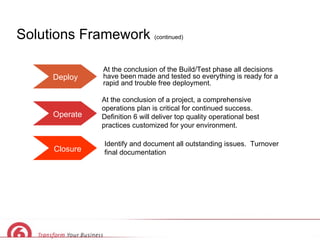 Solutions Framework  (continued) Deploy Operate Closure At the conclusion of the Build/Test phase all decisions have been   made and tested so everything is ready for a rapid and trouble free deployment.  At the conclusion of a project, a comprehensive operations plan is critical for continued success.  Definition 6 will deliver top quality operational best practices customized for your environment. Identify and document all outstanding issues.  Turnover final documentation 