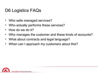 D6 Logistics FAQs Who sells managed services? Who actually performs these services? How do we do it? Who manages the customer and these kinds of accounts? What about contracts and legal language? When can I approach my customers about this? 