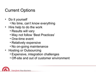 Current Options Do it yourself No time, can’t know everything Hire help to do the work Results will vary May not follow ‘Best Practices’ One-time event Relatively expensive No on-going maintenance Hosting or Outsourcing Expensive, integration challenges Off-site and out of customer environment 