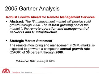 2005 Gartner Analysis Robust Growth Ahead for Remote Management Services Abstract:  The IT management market will provide solid growth through 2008. The  fastest growing  part of the market is the  remote operation and management of networks and IT infrastructure . Strategic Market Statement The remote monitoring and management (RMM) market is expected to grown at a compound  annual growth rate  (CAGR) of  36 percent  through  2008 . Publication Date:  January 3, 2005 